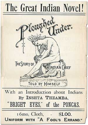 Item #333044 [Broadside or poster]: The Great Indian Novel! Ploughed Under. The Story of an Indian Chief. Told by Himself. With an Introduction about Indians by Inshta Theamba, "Bright Eyes," of the Poncas. 16mo, Cloth, - $1.00. Uniform with "A Fool's Errand." William Justin HARSHA, attributed to.