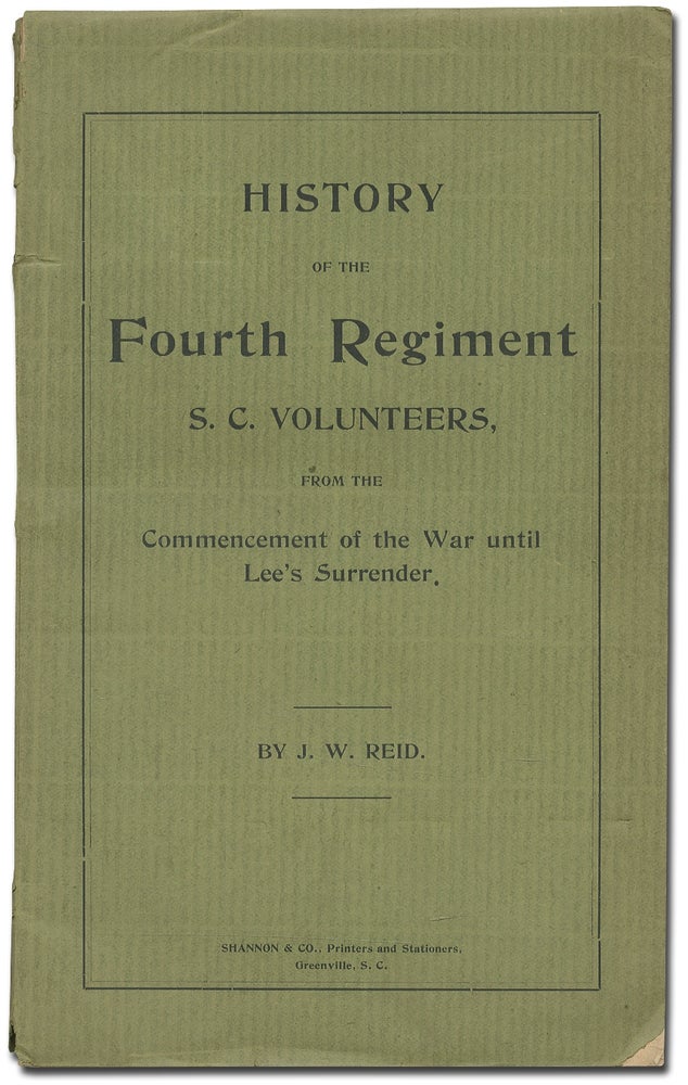 Item #351877 History of the Fourth Regiment of S.C. Volunteers, from the Commencement of the War until Lee's Surrender: Giving a Full Account of All its Movements, Fights and Hardships of All Kinds. Also a Very Correct Account of the Travels and Fights of the Army of Northern Virginia During the Same Period. This Book is a Copy of the Letters Written in Virginia at the Time by the Author and Sent Home to His Family. Containing an Account of the Author's Services in the First Regiment of Engineer Troops in the Latter Part of the War. With a Short Sketch of the Life of the Author. J. W. REID.