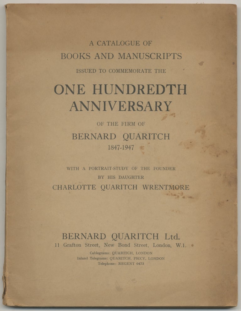 Item #397209 A Catalogue of Books and Manuscripts Issued to Commemorate the One Hundredth Anniversary of the Firm of Bernard Quaritch 1847-1947. With a Portrait-Study of the Founder by His Daughter Charlotte Quaritch Wrentmore
