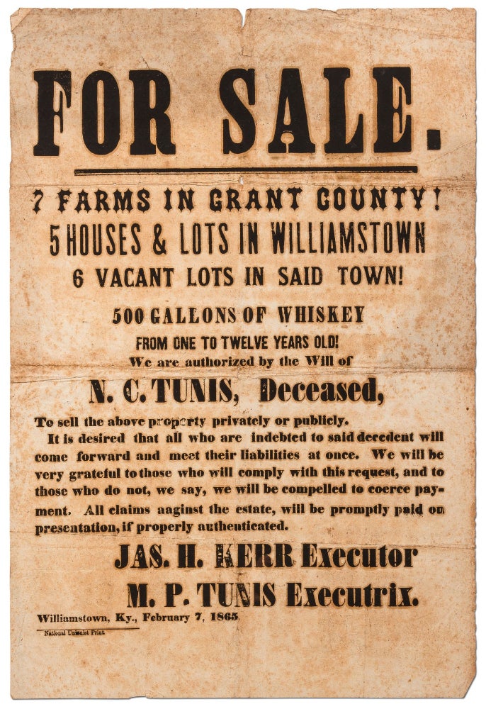 Item #420406 [Broadside]: For Sale. 7 Farms in Grant County! 5 Houses & Lots in Williamstown... 500 Gallons of Whiskey from One to Twelve Years Old! We are authorized by the Will of N.C. Tunis, Deceased, To sell. Jas. H. KERR, Executor, Executrix M P. Tunis.