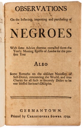 Observations on the Inslaving, importing and purchasing of Negroes | With some Advice thereon extracted form [sic] the Yearly Meeting Epistle of London for the present Year | Also Some Remarks on the absolute Necessity of Self-Denial, renouncing the World, and true Charity for all such as sincerely Desire to be our blessed Saviour’s Disciples