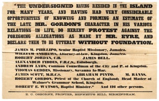 [Very Large Broadside]: Gordon and Eyre. The Committee of the British and Foreign Anti-Slavery Society have received the following communication from Jamaica.“In a dispatch from Mr. Eyre to Mr. Cardwell, dated January, 1866, the following paragraph appears. ‘It is also well known out here, that Mr. Gordon was universally regarded as a bad man in every sense of the word. Reported to be grossly immoral and an adulterer, a liar, a swindler, dishonest, cruel, vindictive, and a hypocrite; such are the terms applied to the late G. W. Gordon, and I believe abundant proof might be adduced of all these traits.’ We the undersigned having resided in the island for many years, and having had very considerable opportunities of knowing and forming an estimate of the late Mr. Gordon’s character in his various relations in life, do hereby protest against the foregoing allegations as made by Mr. Eyre, and declare them to be utterly without foundation… ." [Followed by the names and residences of 12 respectable citizens of Jamaica]
