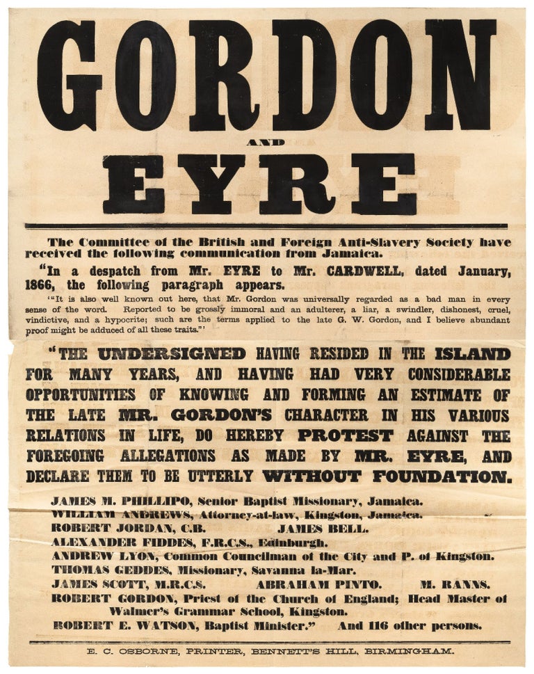 Item #429759 [Very Large Broadside]: Gordon and Eyre. The Committee of the British and Foreign Anti-Slavery Society have received the following communication from Jamaica.“In a dispatch from Mr. Eyre to Mr. Cardwell, dated January, 1866, the following paragraph appears. ‘It is also well known out here, that Mr. Gordon was universally regarded as a bad man in every sense of the word. Reported to be grossly immoral and an adulterer, a liar, a swindler, dishonest, cruel, vindictive, and a hypocrite; such are the terms applied to the late G. W. Gordon, and I believe abundant proof might be adduced of all these traits.’ We the undersigned having resided in the island for many years, and having had very considerable opportunities of knowing and forming an estimate of the late Mr. Gordon’s character in his various relations in life, do hereby protest against the foregoing allegations as made by Mr. Eyre, and declare them to be utterly without foundation… ." [Followed by the names and residences of 12 respectable citizens of Jamaica]
