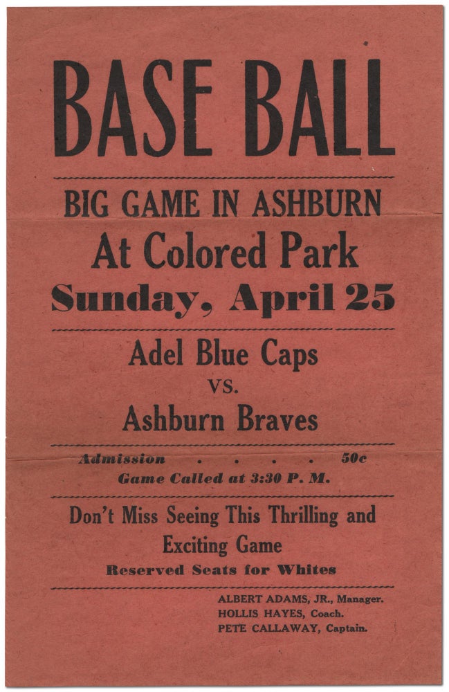 Item #453160 [Broadside or Handbill]: Base Ball Big Game In Ashburn At Colored Park. Sunday, April 25 Adel Blue Caps vs. Ashburn Braves... Don't Miss Seeing This Thrilling and Exciting Game. Reserved Seats for Whites. Albert ADAMS, Manager, Jr., Coach Hollis Hayes, Captain Pete Callaway.