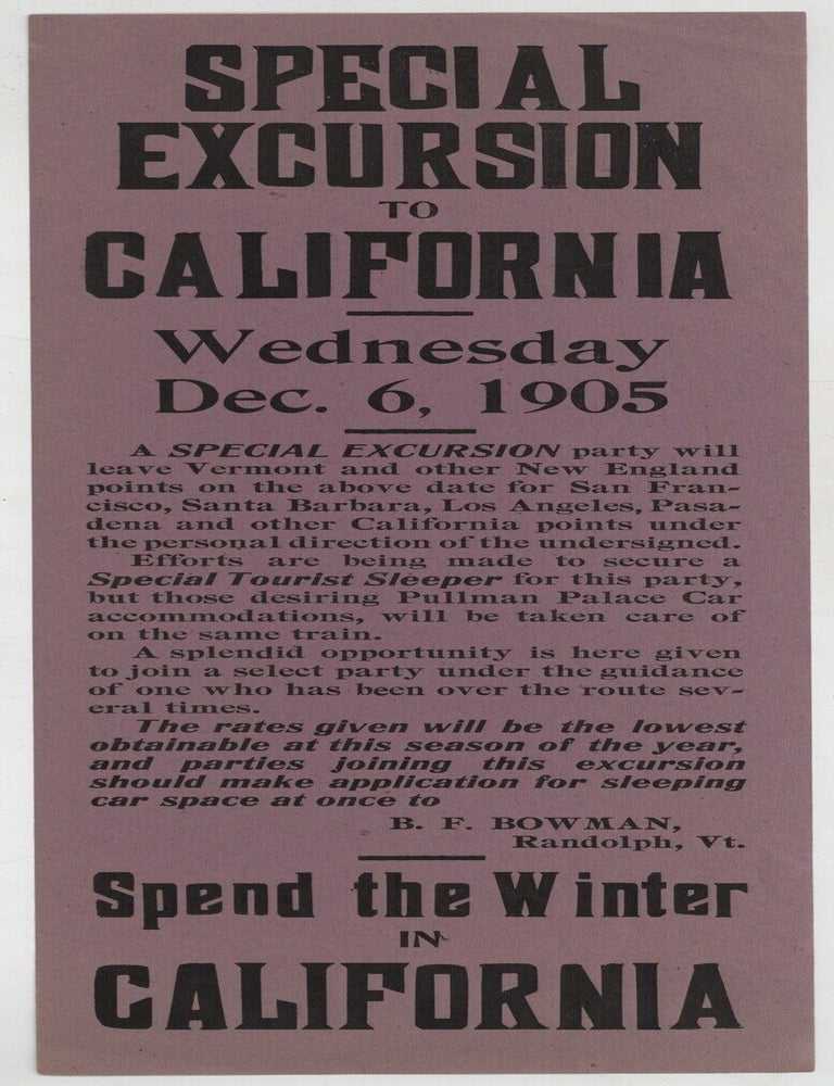 Item #605652 [Broadside]: Special Excursion to California. Wednesday Dec. 6, 1905. A SPECIAL EXCURSION party will leave Vermont and other New England points on the above date for San Francisco, Santa Barbara, Los Angeles, Pasadena and other California points under the personal direction of the undersigned... B. F. Bowman, Randolph, Vt. Spend the Winter in California. B. F. BOWMAN.